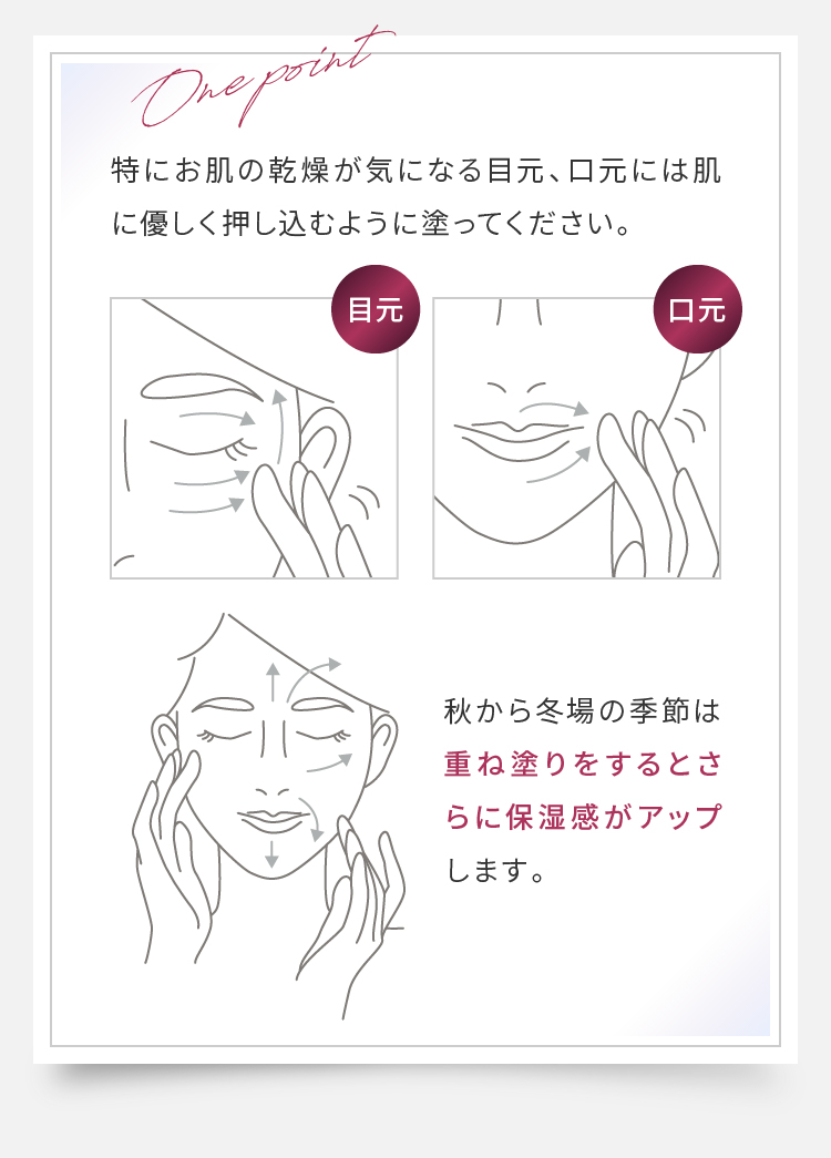One point 特にお肌の乾燥が気になる目元、口元には肌に優しく押し込むように塗ってください。